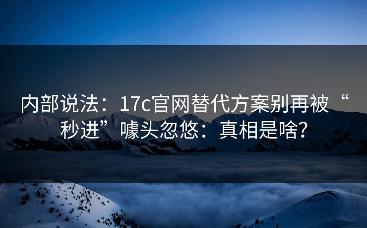 内部说法：17c官网替代方案别再被“秒进”噱头忽悠：真相是啥？