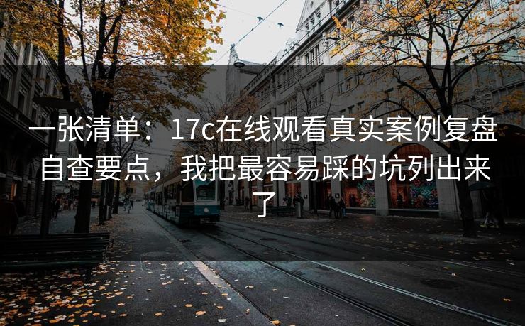 一张清单：17c在线观看真实案例复盘自查要点，我把最容易踩的坑列出来了