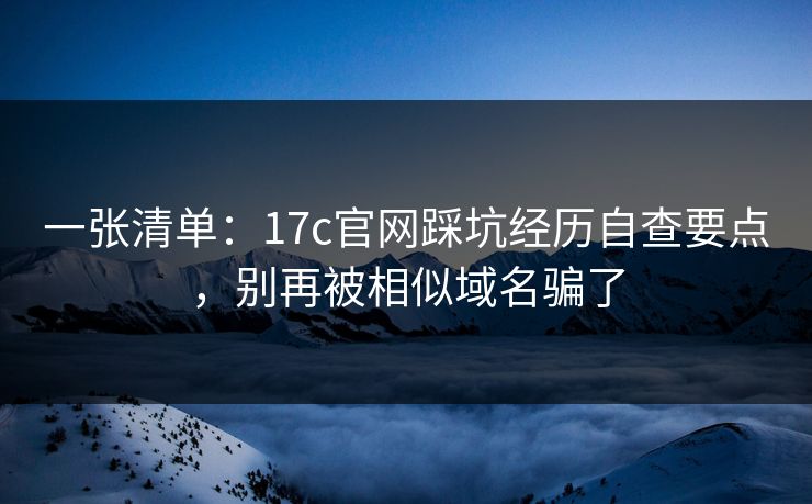 一张清单：17c官网踩坑经历自查要点，别再被相似域名骗了