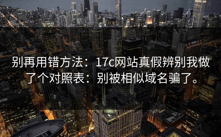 别再用错方法：17c网站真假辨别我做了个对照表：别被相似域名骗了。