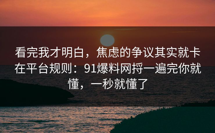 看完我才明白，焦虑的争议其实就卡在平台规则：91爆料网捋一遍完你就懂，一秒就懂了