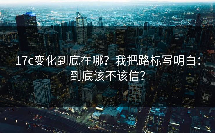 17c变化到底在哪？我把路标写明白：到底该不该信？