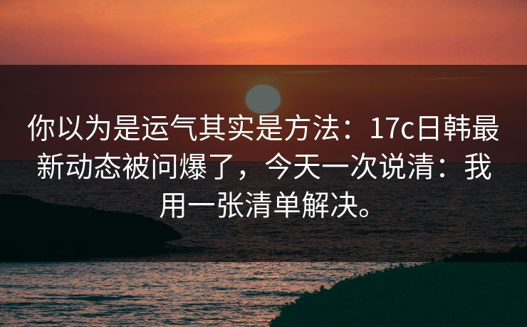 你以为是运气其实是方法：17c日韩最新动态被问爆了，今天一次说清：我用一张清单解决。