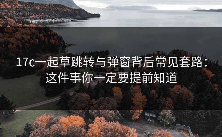 17c一起草跳转与弹窗背后常见套路：这件事你一定要提前知道