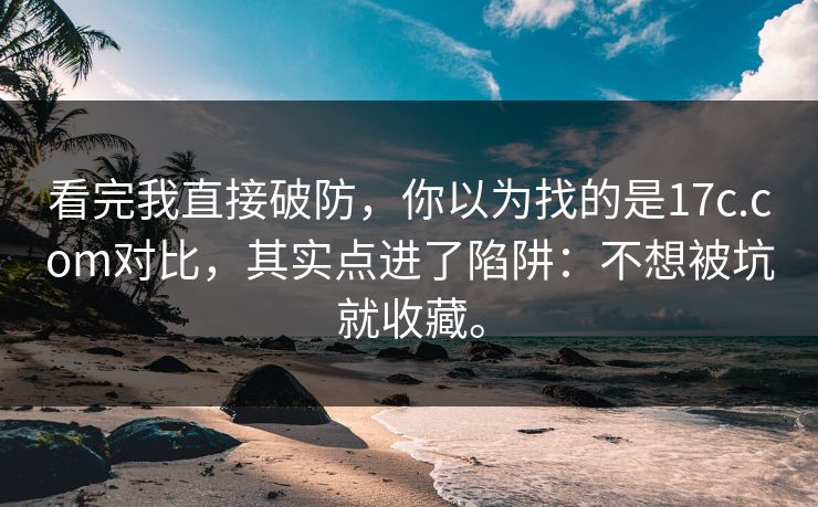 看完我直接破防，你以为找的是17c.com对比，其实点进了陷阱：不想被坑就收藏。