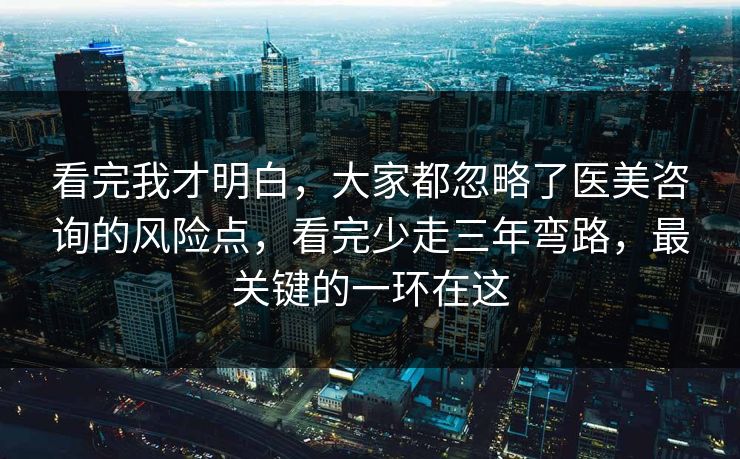 看完我才明白，大家都忽略了医美咨询的风险点，看完少走三年弯路，最关键的一环在这