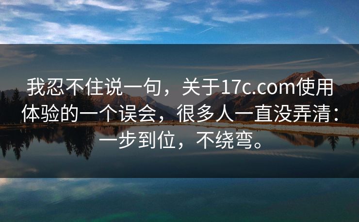 我忍不住说一句,关于17c.com使用体验的一个误会,很多人一直没弄清:一步到位,不绕弯。 我忍不住说一句,关于17c.com使用体验的一个误会,很多人一直没弄清:一步到位,不绕弯。