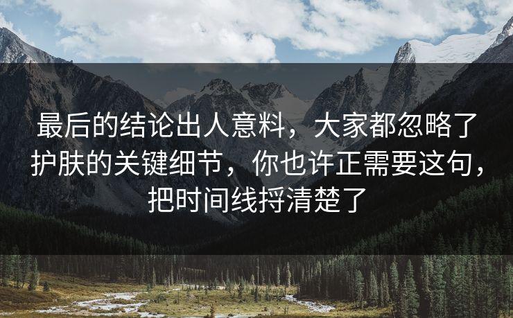 最后的结论出人意料,大家都忽略了护肤的关键细节,你也许正需要这句,把时间线捋清楚了 最后的结论出人意料,大家都忽略了护肤的关键细节,你也许正需要这句,把时间线捋清楚了