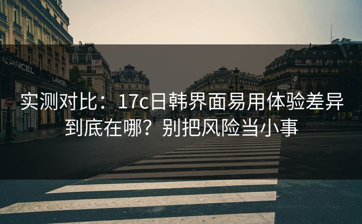 实测对比:17c日韩界面易用体验差异到底在哪?别把风险当小事 实测对比:17c日韩界面易用体验差异到底在哪?别把风险当小事