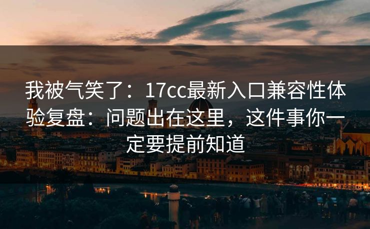 我被气笑了：17cc最新入口兼容性体验复盘：问题出在这里，这件事你一定要提前知道