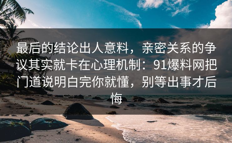 最后的结论出人意料，亲密关系的争议其实就卡在心理机制：91爆料网把门道说明白完你就懂，别等出事才后悔