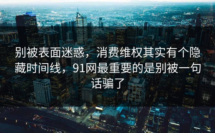 别被表面迷惑,消费维权其实有个隐藏时间线,91网最重要的是别被一句话骗了 别被表面迷惑,消费维权其实有个隐藏时间线,91网最重要的是别被一句话骗了