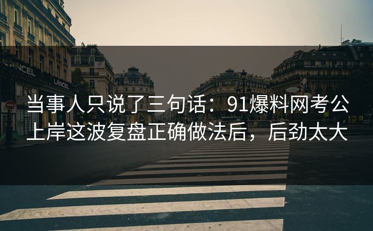 当事人只说了三句话：91爆料网考公上岸这波复盘正确做法后，后劲太大