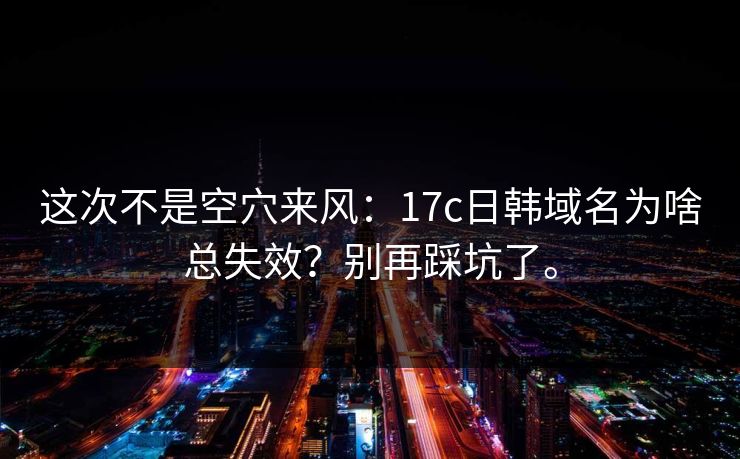 这次不是空穴来风：17c日韩域名为啥总失效？别再踩坑了。