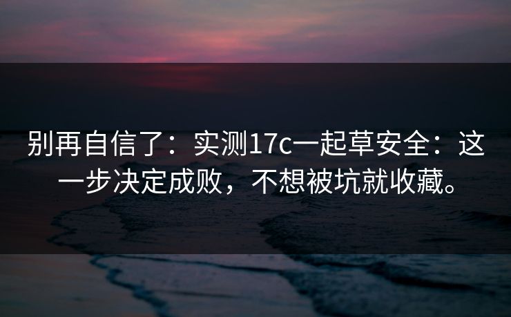 别再自信了：实测17c一起草安全：这一步决定成败，不想被坑就收藏。