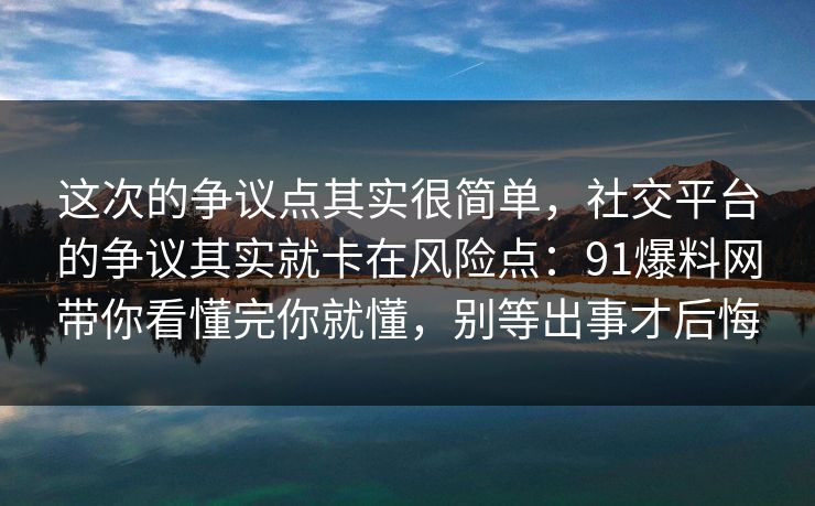 这次的争议点其实很简单，社交平台的争议其实就卡在风险点：91爆料网带你看懂完你就懂，别等出事才后悔