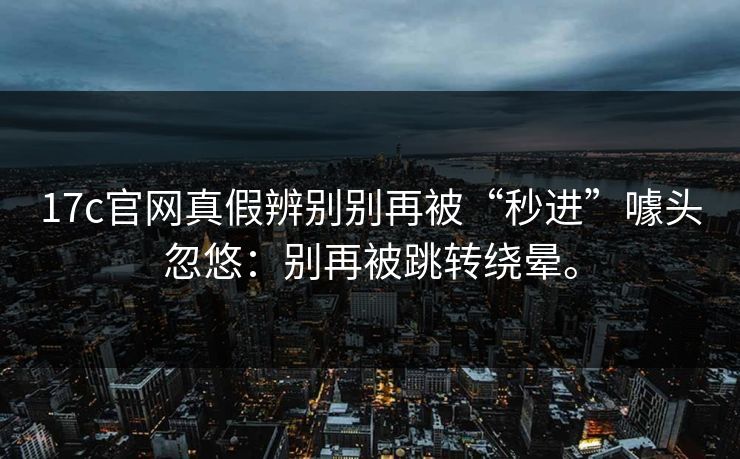 17c官网真假辨别别再被“秒进”噱头忽悠：别再被跳转绕晕。