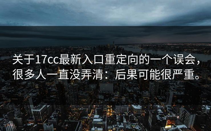 关于17cc最新入口重定向的一个误会,很多人一直没弄清:后果可能很严重。 关于17cc最新入口重定向的一个误会,很多人一直没弄清:后果可能很严重。