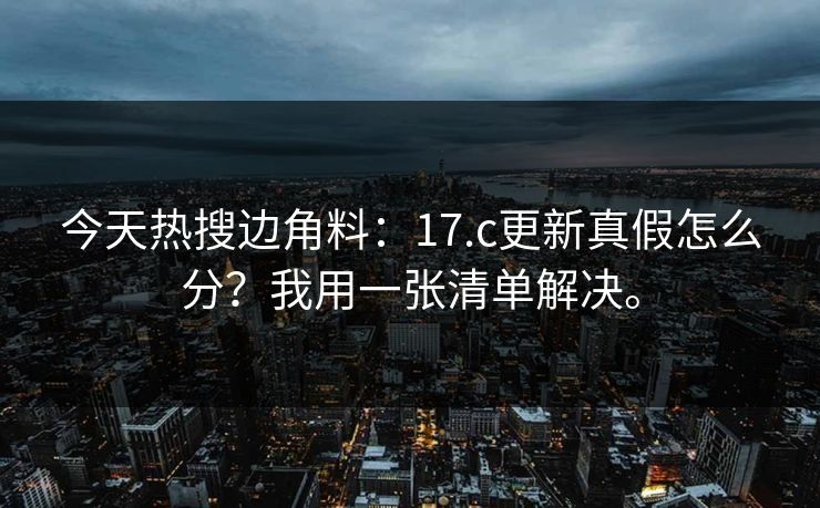 今天热搜边角料：17.c更新真假怎么分？我用一张清单解决。