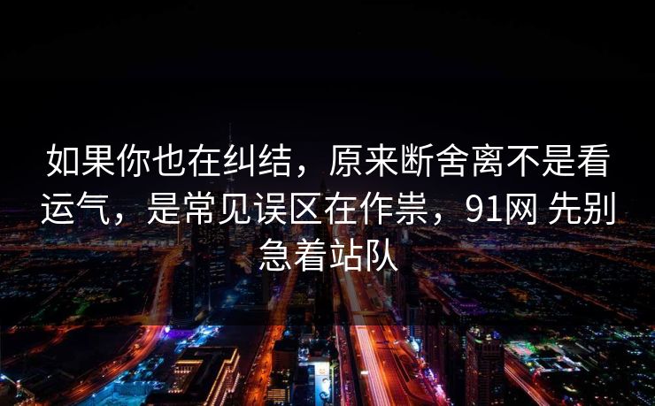 如果你也在纠结，原来断舍离不是看运气，是常见误区在作祟，91网 先别急着站队