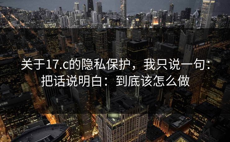 关于17.c的隐私保护，我只说一句：把话说明白：到底该怎么做