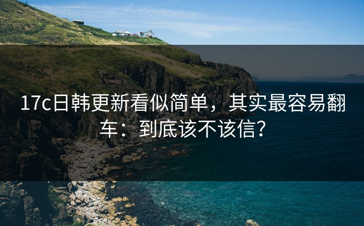 17c日韩更新看似简单,其实最容易翻车:到底该不该信? 17c日韩更新看似简单,其实最容易翻车:到底该不该信?