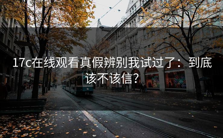17c在线观看真假辨别我试过了：到底该不该信？