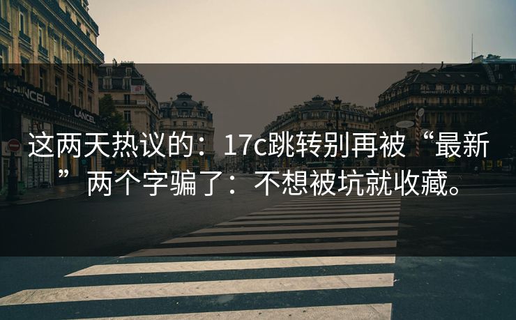 这两天热议的:17c跳转别再被“最新”两个字骗了:不想被坑就收藏。 这两天热议的:17c跳转别再被“最新”两个字骗了:不想被坑就收藏。