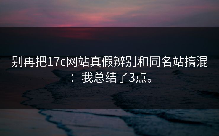 别再把17c网站真假辨别和同名站搞混：我总结了3点。