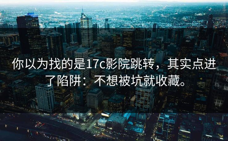 你以为找的是17c影院跳转,其实点进了陷阱:不想被坑就收藏。 你以为找的是17c影院跳转,其实点进了陷阱:不想被坑就收藏。