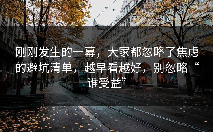刚刚发生的一幕,大家都忽略了焦虑的避坑清单,越早看越好,别忽略“谁受益” 刚刚发生的一幕,大家都忽略了焦虑的避坑清单,越早看越好,别忽略“谁受益”