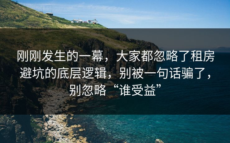 刚刚发生的一幕,大家都忽略了租房避坑的底层逻辑,别被一句话骗了,别忽略“谁受益” 刚刚发生的一幕,大家都忽略了租房避坑的底层逻辑,别被一句话骗了,别忽略“谁受益”