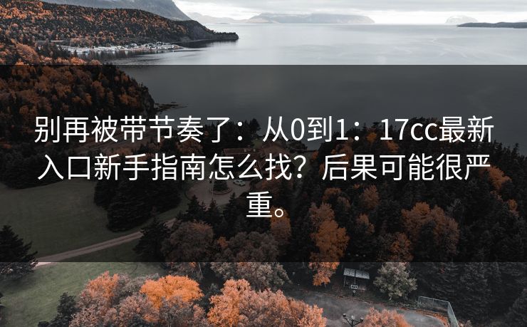 别再被带节奏了:从0到1:17cc最新入口新手指南怎么找?后果可能很严重。 别再被带节奏了:从0到1:17cc最新入口新手指南怎么找?后果可能很严重。