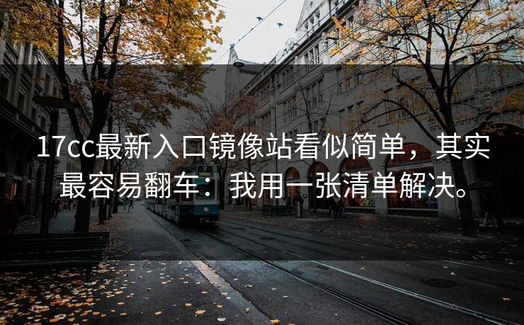 17cc最新入口镜像站看似简单，其实最容易翻车：我用一张清单解决。