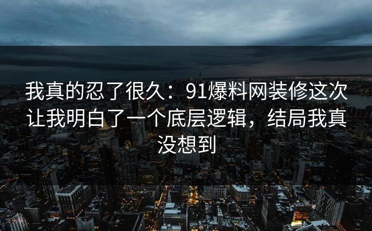 我真的忍了很久：91爆料网装修这次让我明白了一个底层逻辑，结局我真没想到