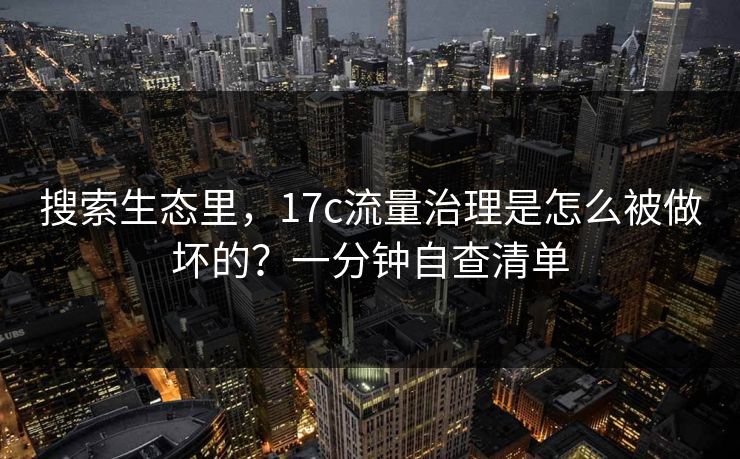 搜索生态里，17c流量治理是怎么被做坏的？一分钟自查清单
