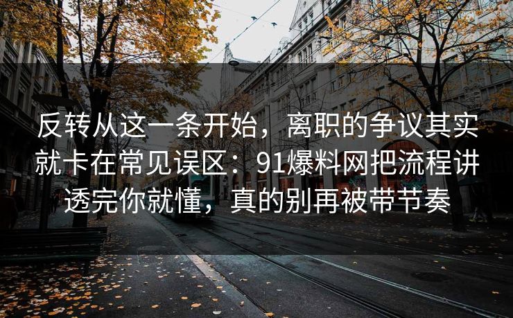 反转从这一条开始，离职的争议其实就卡在常见误区：91爆料网把流程讲透完你就懂，真的别再被带节奏