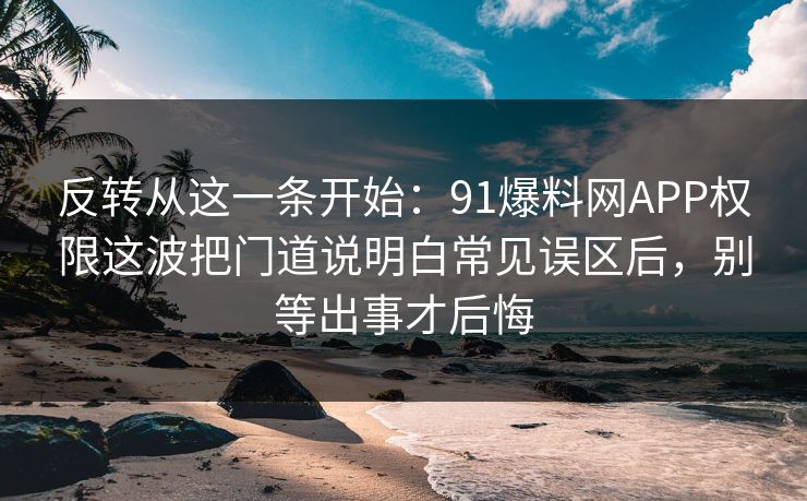 反转从这一条开始:91爆料网APP权限这波把门道说明白常见误区后,别等出事才后悔 反转从这一条开始:91爆料网APP权限这波把门道说明白常见误区后,别等出事才后悔