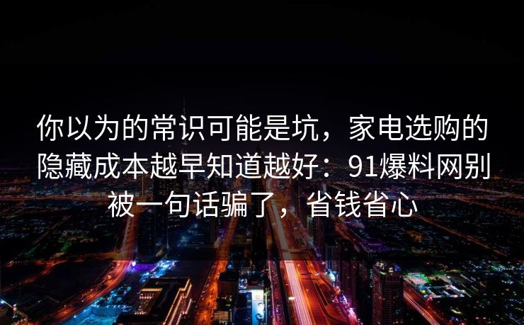 你以为的常识可能是坑，家电选购的隐藏成本越早知道越好：91爆料网别被一句话骗了，省钱省心