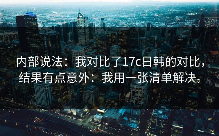 内部说法:我对比了17c日韩的对比,结果有点意外:我用一张清单解决。 内部说法:我对比了17c日韩的对比,结果有点意外:我用一张清单解决。