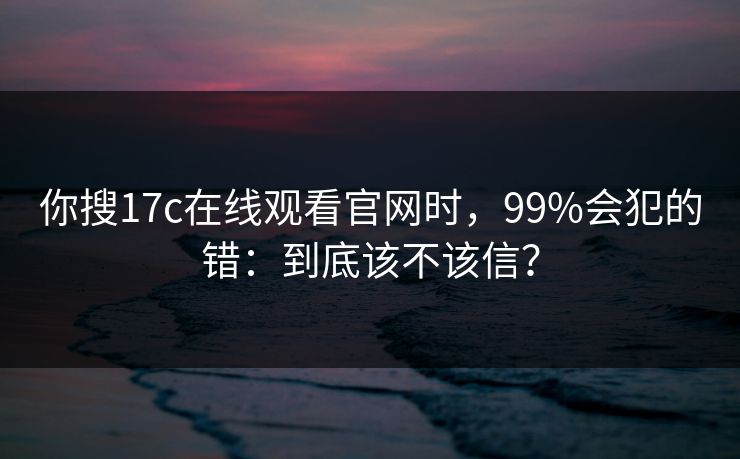你搜17c在线观看官网时，99%会犯的错：到底该不该信？