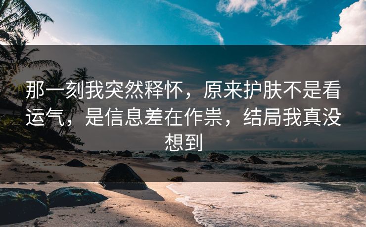 那一刻我突然释怀，原来护肤不是看运气，是信息差在作祟，结局我真没想到