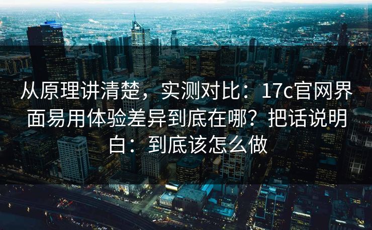 从原理讲清楚,实测对比:17c官网界面易用体验差异到底在哪?把话说明白:到底该怎么做 从原理讲清楚,实测对比:17c官网界面易用体验差异到底在哪?把话说明白:到底该怎么做