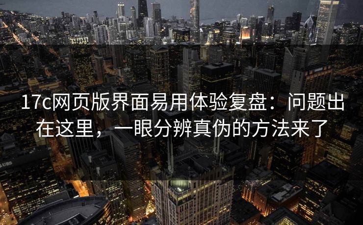 17c网页版界面易用体验复盘：问题出在这里，一眼分辨真伪的方法来了