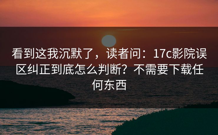 看到这我沉默了，读者问：17c影院误区纠正到底怎么判断？不需要下载任何东西