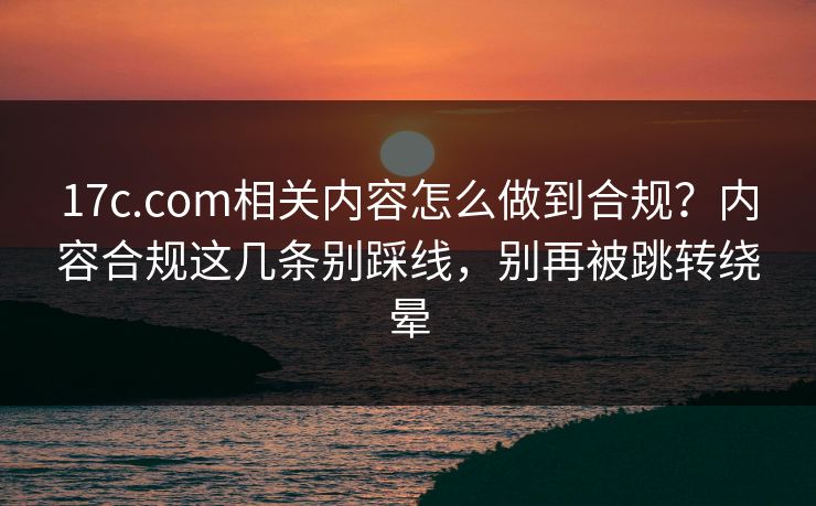 17c.com相关内容怎么做到合规?内容合规这几条别踩线,别再被跳转绕晕 17c.com相关内容怎么做到合规?内容合规这几条别踩线,别再被跳转绕晕