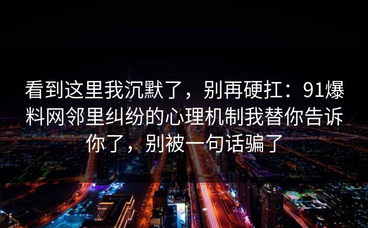 看到这里我沉默了,别再硬扛:91爆料网邻里纠纷的心理机制我替你告诉你了,别被一句话骗了 看到这里我沉默了,别再硬扛:91爆料网邻里纠纷的心理机制我替你告诉你了,别被一句话骗了