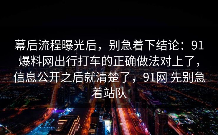 幕后流程曝光后，别急着下结论：91爆料网出行打车的正确做法对上了，信息公开之后就清楚了，91网 先别急着站队