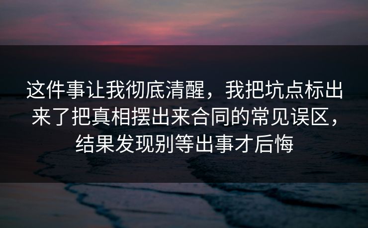 这件事让我彻底清醒,我把坑点标出来了把真相摆出来合同的常见误区,结果发现别等出事才后悔 这件事让我彻底清醒,我把坑点标出来了把真相摆出来合同的常见误区,结果发现别等出事才后悔