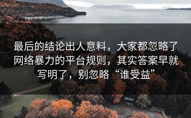 最后的结论出人意料,大家都忽略了网络暴力的平台规则,其实答案早就写明了,别忽略“谁受益” 最后的结论出人意料,大家都忽略了网络暴力的平台规则,其实答案早就写明了,别忽略“谁受益”